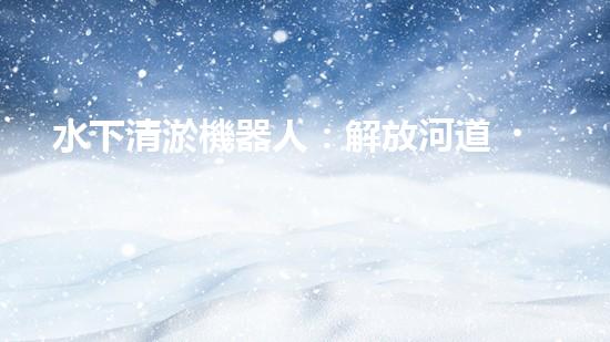 水下清淤機器人：解放河道，保護水環(huán)境！